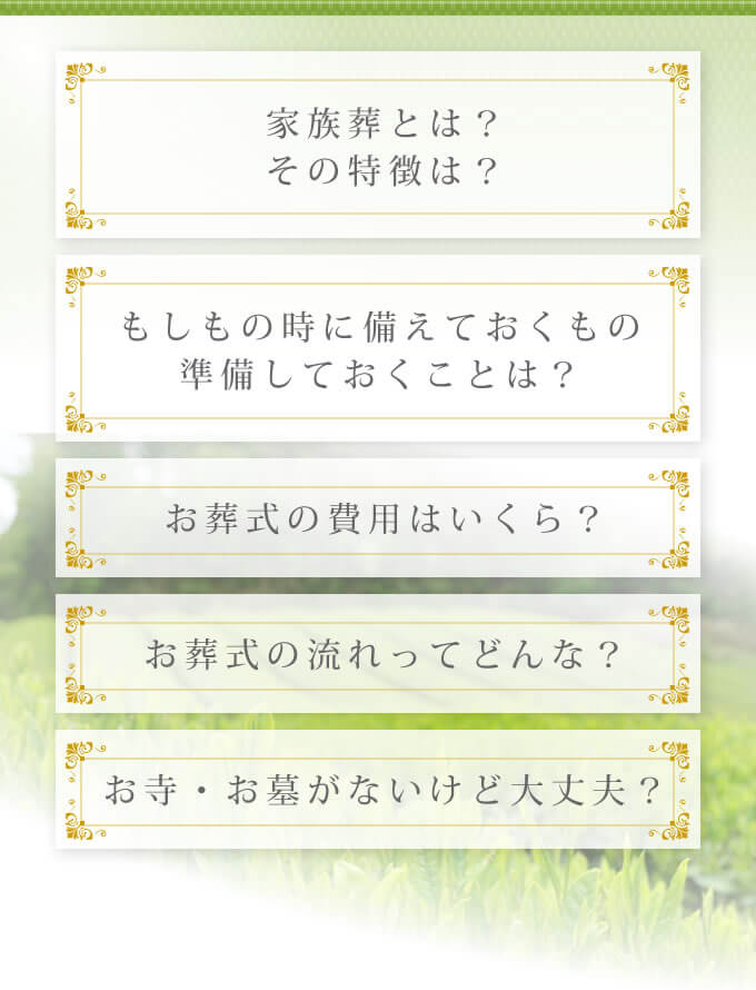 「家族葬とは? その特徴は?」「お葬式の費用はいくら?」「お葬式の流れってどんな?」「もしもの時に備えておくものや準備しておくことは?」「お寺・お墓がないけど大丈夫?」